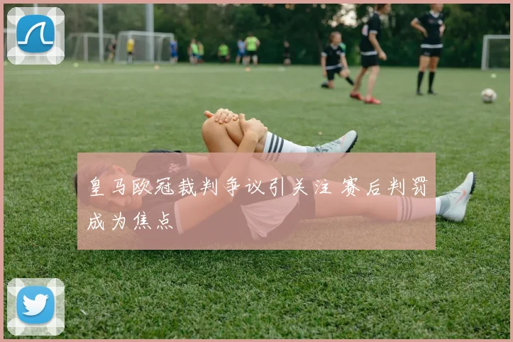 皇马欧冠裁判争议引关注 赛后判罚成为焦点