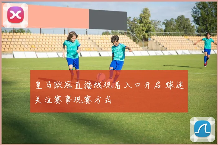 皇马欧冠直播线观看入口开启 球迷关注赛事观赛方式