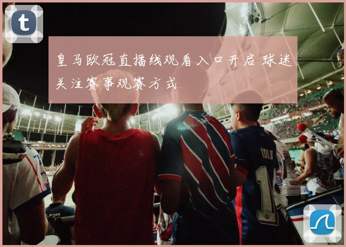 皇马欧冠直播线观看入口开启 球迷关注赛事观赛方式
