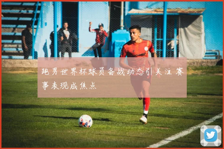 跑男世界杯球员备战动态引关注 赛事表现成焦点