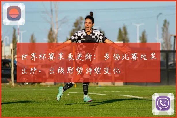 世界杯赛果表更新：多场比赛结果出炉，出线形势持续变化