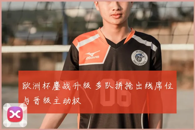 欧洲杯鏖战升级 多队拼抢出线席位与晋级主动权