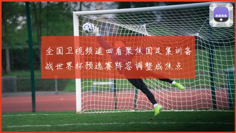 全国卫视频道回看聚焦国足集训备战世界杯预选赛阵容调整成焦点
