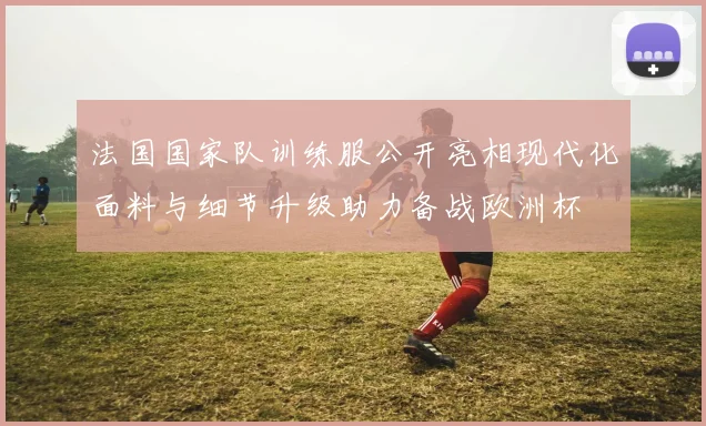 法国国家队训练服公开亮相现代化面料与细节升级助力备战欧洲杯