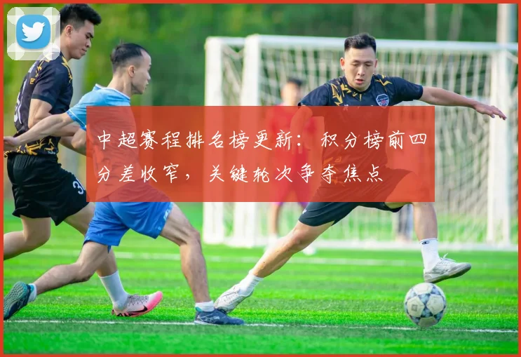 中超赛程排名榜更新：积分榜前四分差收窄，关键轮次争夺焦点