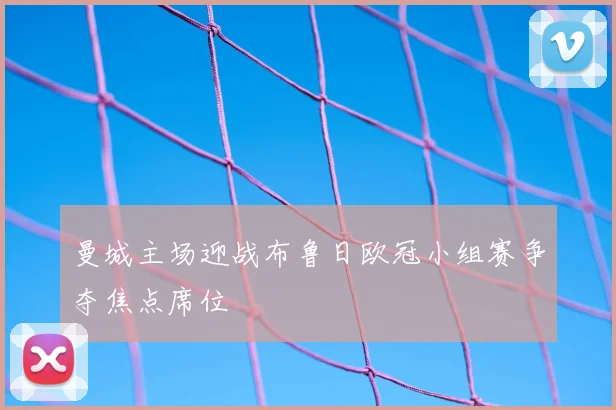 曼城主场迎战布鲁日欧冠小组赛争夺焦点席位