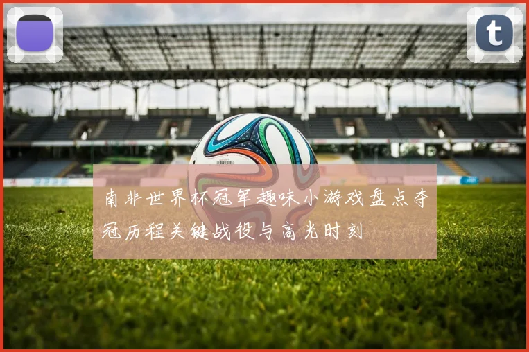 南非世界杯冠军趣味小游戏盘点夺冠历程关键战役与高光时刻