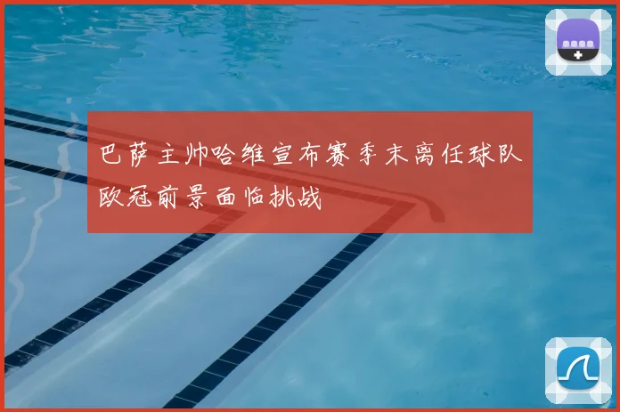 巴萨主帅哈维宣布赛季末离任球队欧冠前景面临挑战