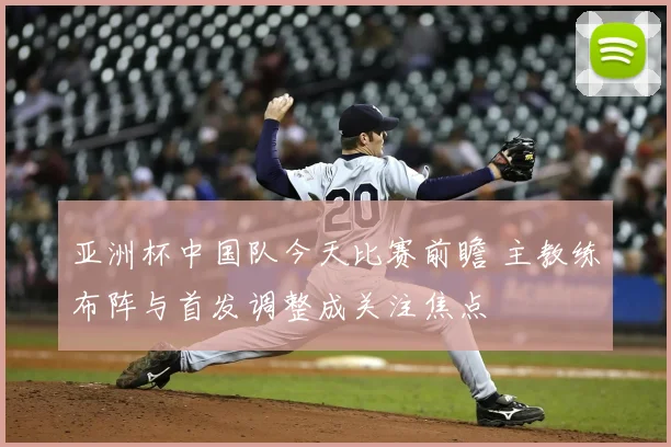 亚洲杯中国队今天比赛前瞻 主教练布阵与首发调整成关注焦点