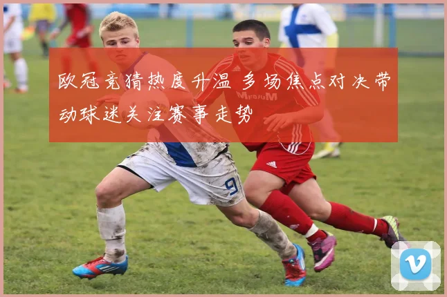 欧冠竞猜热度升温 多场焦点对决带动球迷关注赛事走势