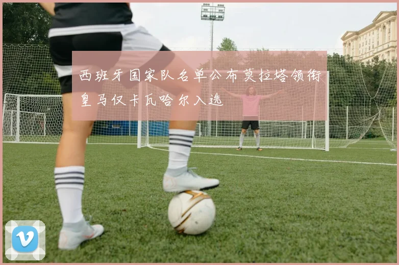 西班牙国家队名单公布莫拉塔领衔皇马仅卡瓦哈尔入选