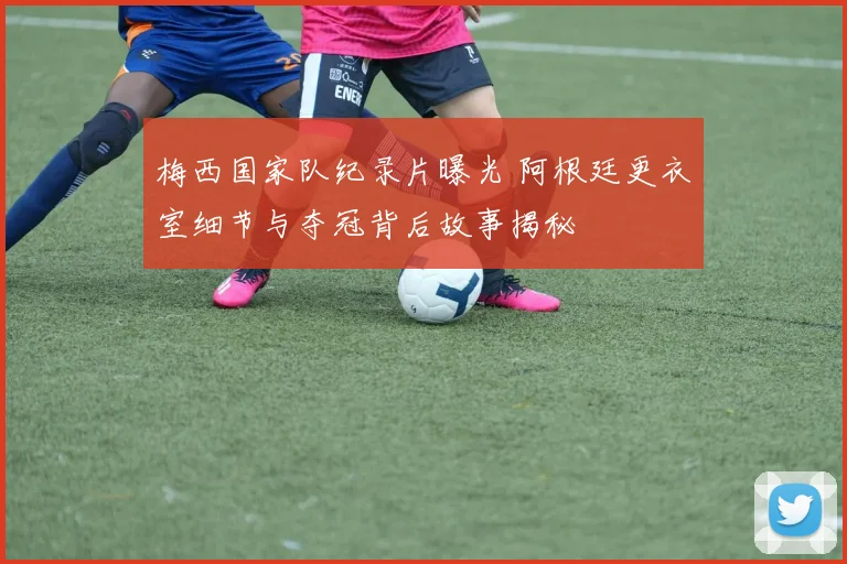 梅西国家队纪录片曝光 阿根廷更衣室细节与夺冠背后故事揭秘