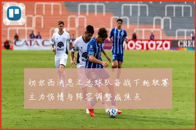 切尔西消息汇总球队备战下轮联赛主力伤情与阵容调整成焦点