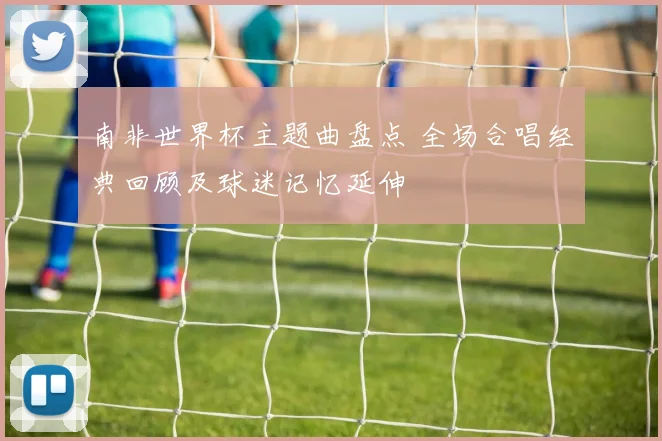 南非世界杯主题曲盘点 全场合唱经典回顾及球迷记忆延伸