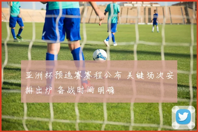 亚洲杯预选赛赛程公布 关键场次安排出炉 备战时间明确