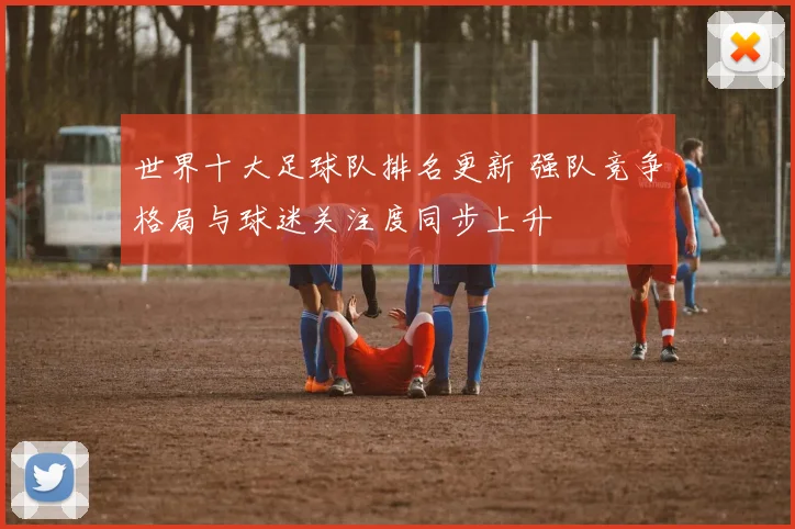 世界十大足球队排名更新 强队竞争格局与球迷关注度同步上升