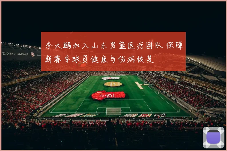 李大鹏加入山东男篮医疗团队 保障新赛季球员健康与伤病恢复