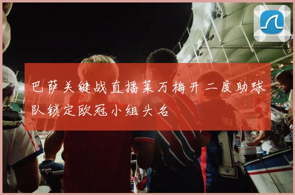 巴萨关键战直播莱万梅开二度助球队锁定欧冠小组头名