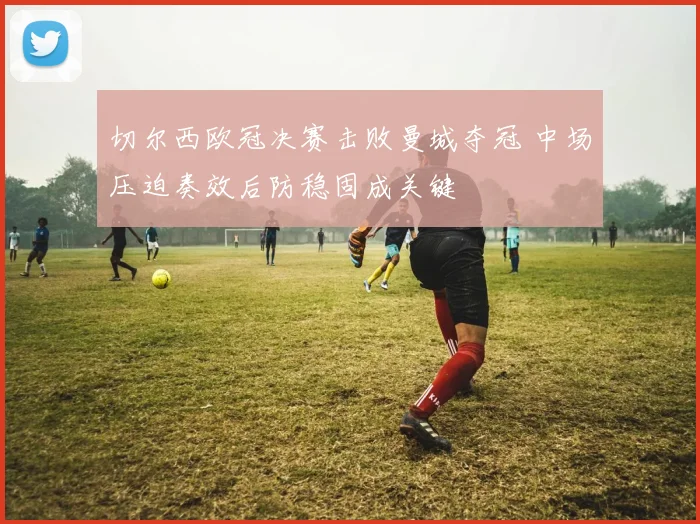 切尔西欧冠决赛击败曼城夺冠 中场压迫奏效后防稳固成关键