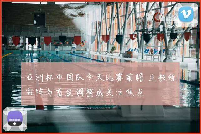 亚洲杯中国队今天比赛前瞻 主教练布阵与首发调整成关注焦点