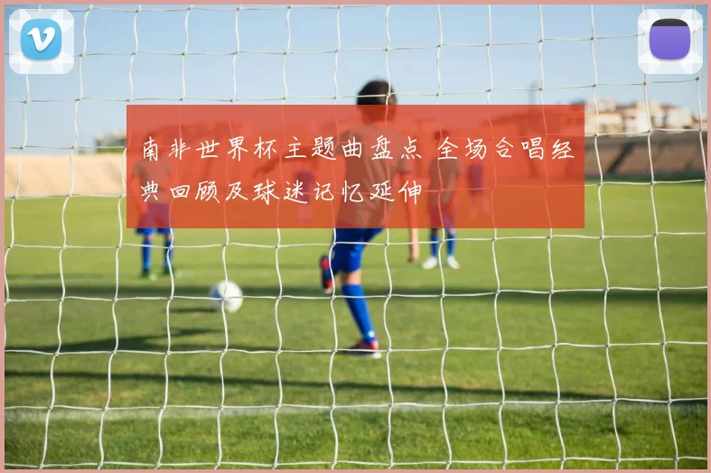 南非世界杯主题曲盘点 全场合唱经典回顾及球迷记忆延伸