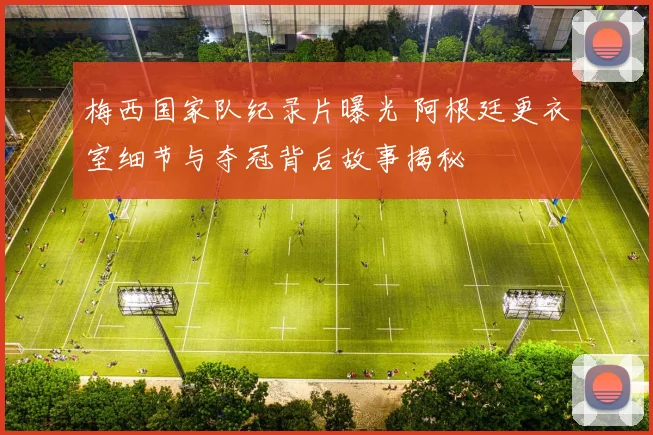 梅西国家队纪录片曝光 阿根廷更衣室细节与夺冠背后故事揭秘