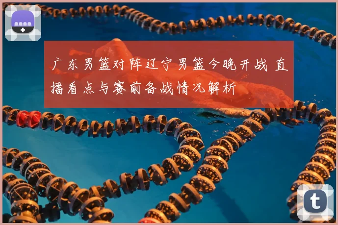 广东男篮对阵辽宁男篮今晚开战 直播看点与赛前备战情况解析