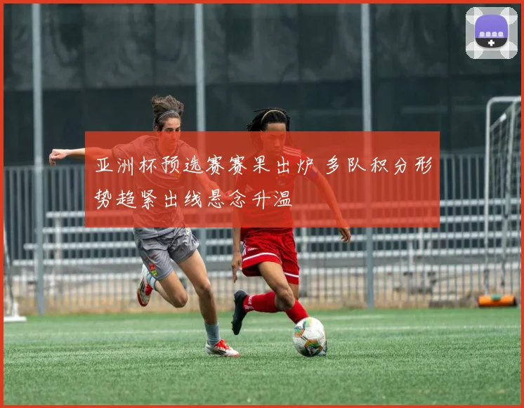 亚洲杯预选赛赛果出炉 多队积分形势趋紧出线悬念升温