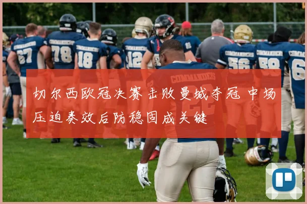 切尔西欧冠决赛击败曼城夺冠 中场压迫奏效后防稳固成关键