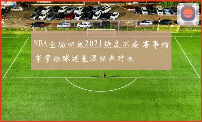 NBA全场回放2021热度不减 赛事精华带动球迷重温经典对决